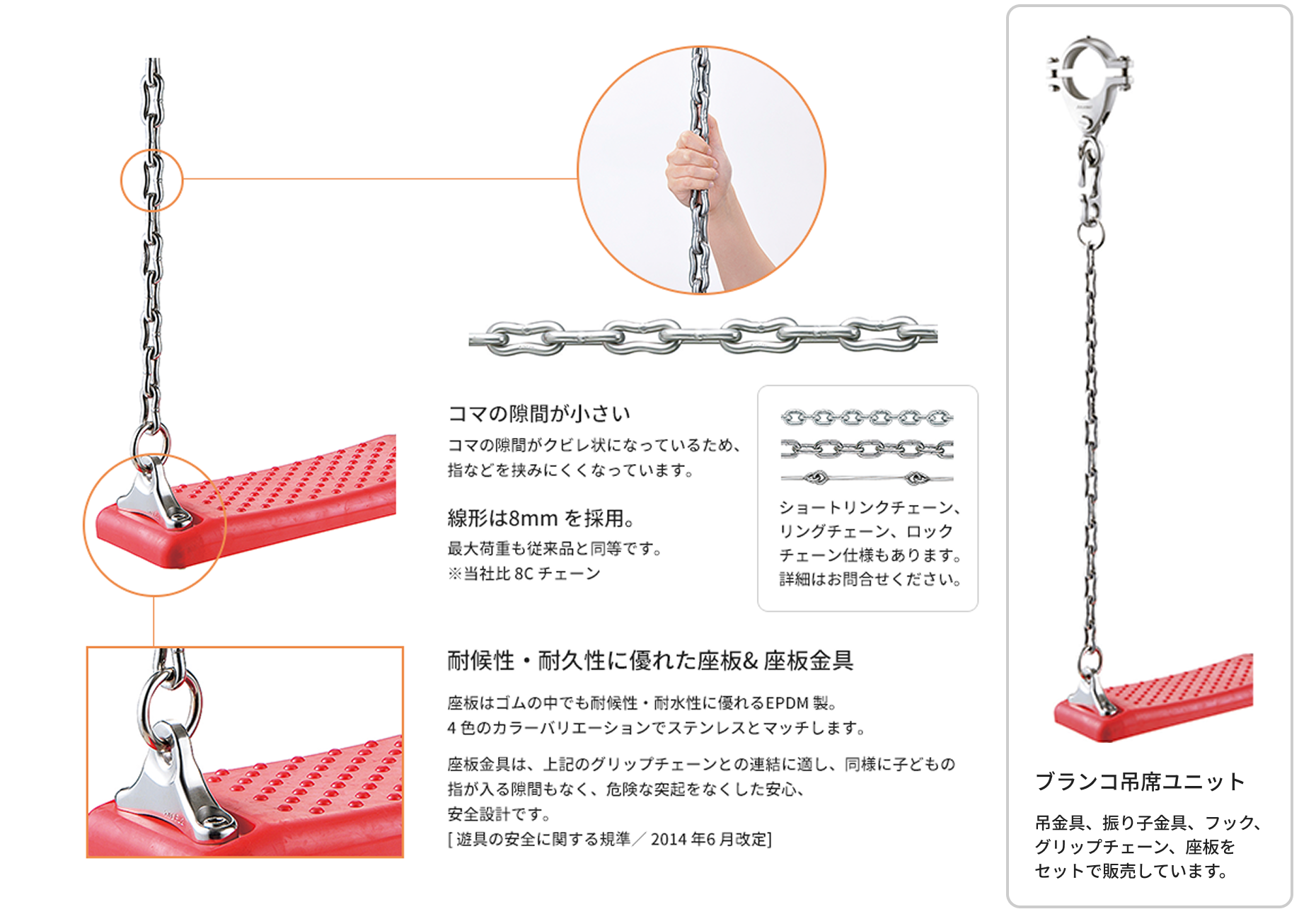 コマの隙間がクビレ状態になっているため、指などを挟みにくくなっています。線形は8mmを採用し、最大荷重も従来品と同様です ※当社比8Cチェーン（ショートリンクチェーン、リングチェーン、ロックチェーン仕様もあります。詳細はお問い合わせください）。座板はゴムの中でも耐候性・耐水性に優れるEPDM製。4色のカラーバリエーションでステンレスとマッチします。座板金具は、上記のグリップチェーンとの連結に適し、同様に子どもの指が入る隙間もなく、危険な突起をなくした安心、安全設計です。[遊具の安全に関する基準/2014年6月改定]ブランコ吊席ユニットは、吊金具、振り子金具、フック、グリップチェーン、座板をセットで販売しています。